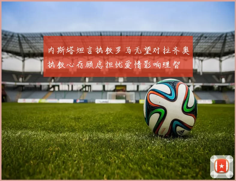 内斯塔坦言执教罗马无望对拉齐奥执教心存顾虑担忧爱情影响理智