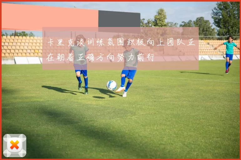 卡里克谈训练氛围积极向上团队正在朝着正确方向努力前行