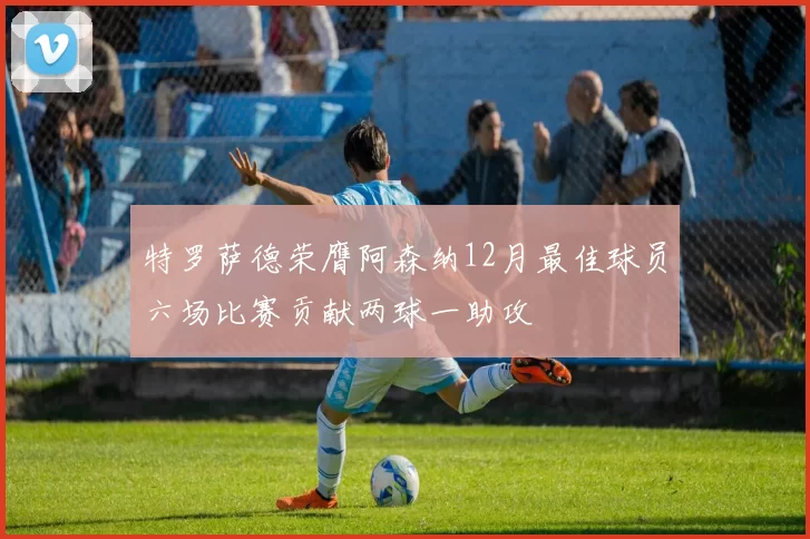 特罗萨德荣膺阿森纳12月最佳球员六场比赛贡献两球一助攻