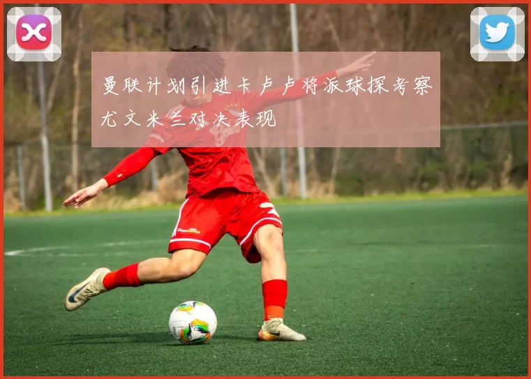 曼联计划引进卡卢卢将派球探考察尤文米兰对决表现