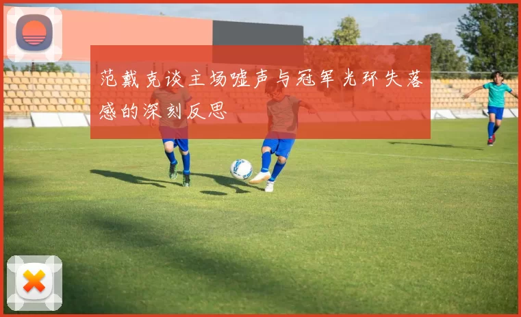 范戴克谈主场嘘声与冠军光环失落感的深刻反思