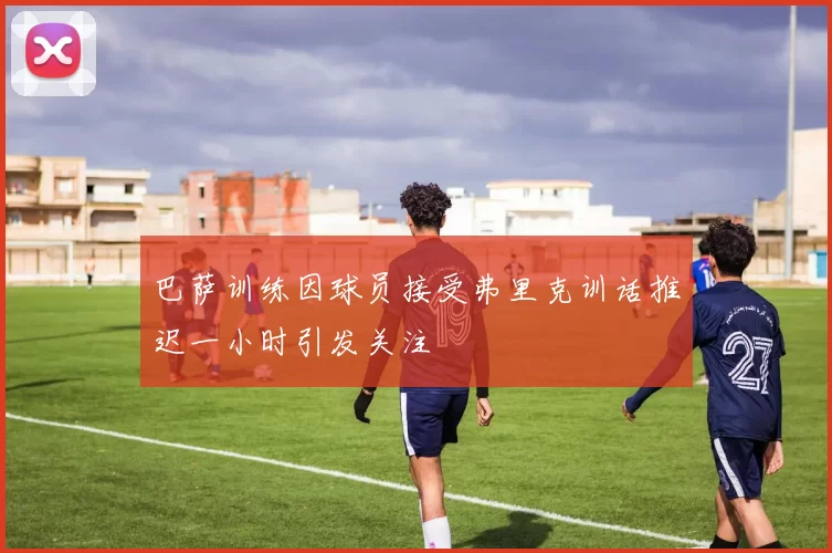 巴萨训练因球员接受弗里克训话推迟一小时引发关注