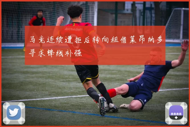 马竞连续遭拒后转向租借莱昂纳多寻求锋线补强