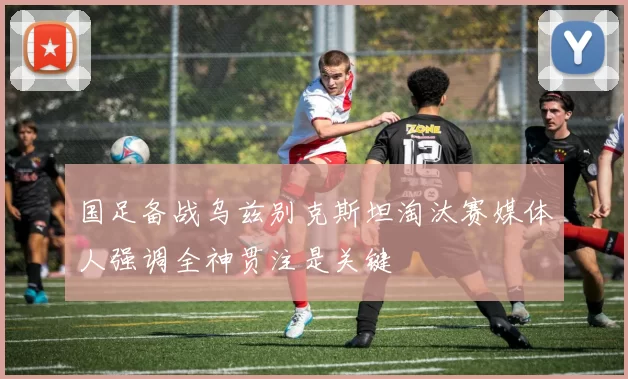 国足备战乌兹别克斯坦淘汰赛媒体人强调全神贯注是关键
