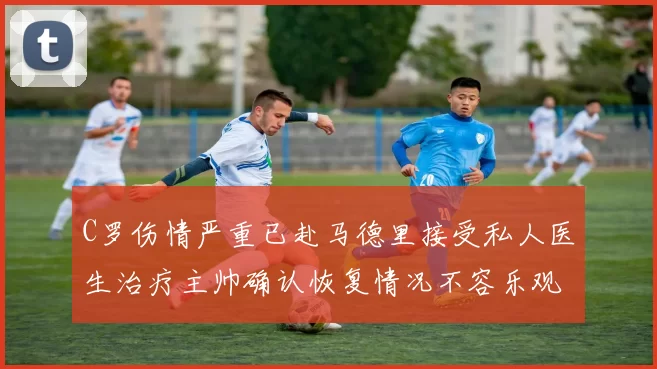 C罗伤情严重已赴马德里接受私人医生治疗主帅确认恢复情况不容乐观