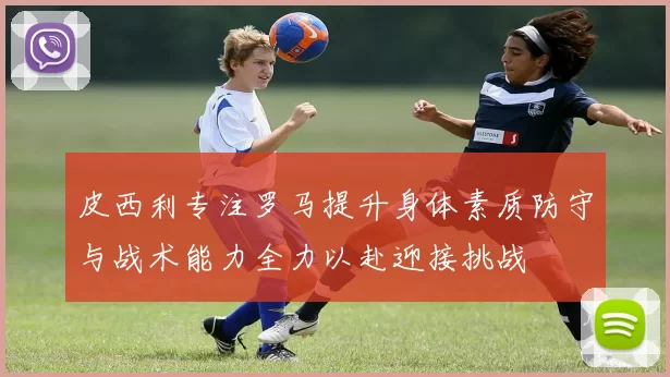 皮西利专注罗马提升身体素质防守与战术能力全力以赴迎接挑战