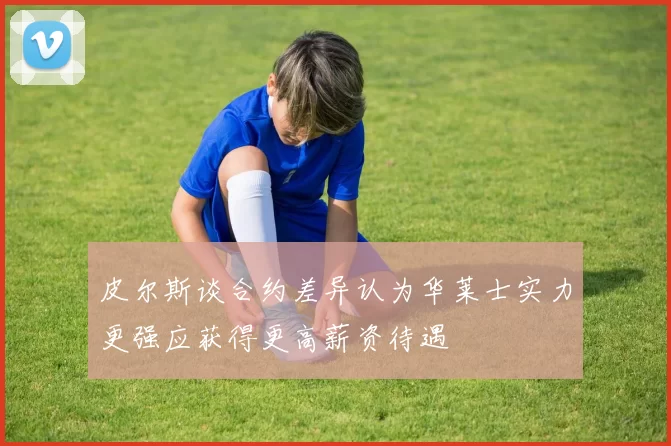 皮尔斯谈合约差异认为华莱士实力更强应获得更高薪资待遇