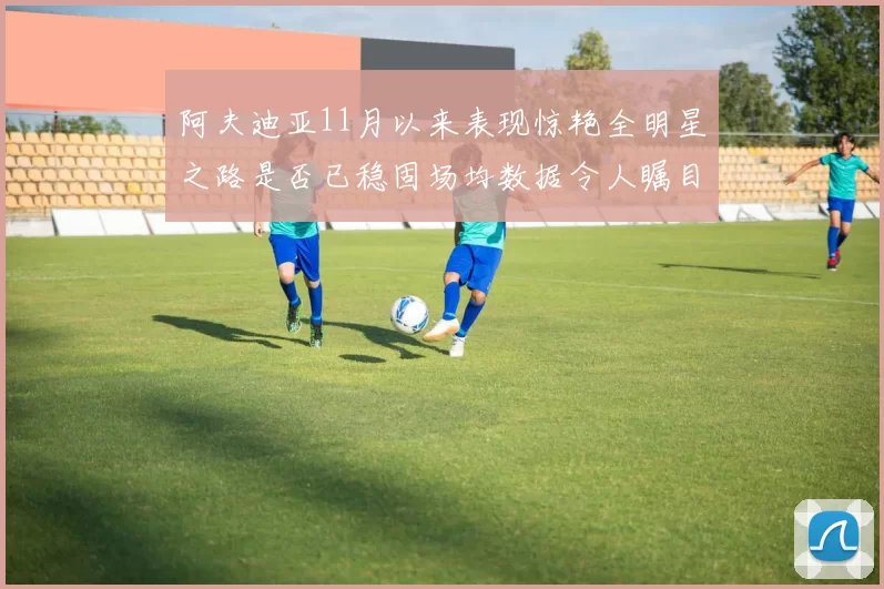 阿夫迪亚11月以来表现惊艳全明星之路是否已稳固场均数据令人瞩目