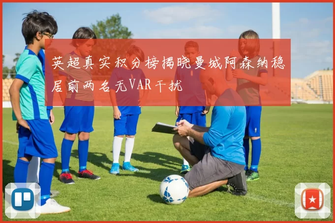 英超真实积分榜揭晓曼城阿森纳稳居前两名无VAR干扰