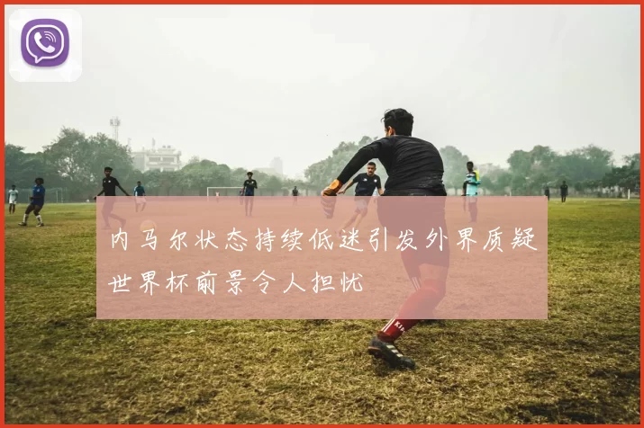 内马尔状态持续低迷引发外界质疑世界杯前景令人担忧