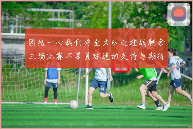 团结一心我们将全力以赴迎战剩余三场比赛不辜负球迷的支持与期待