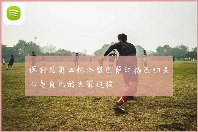 保利尼奥回忆加盟巴萨时梅西的关心与自己的决策过程