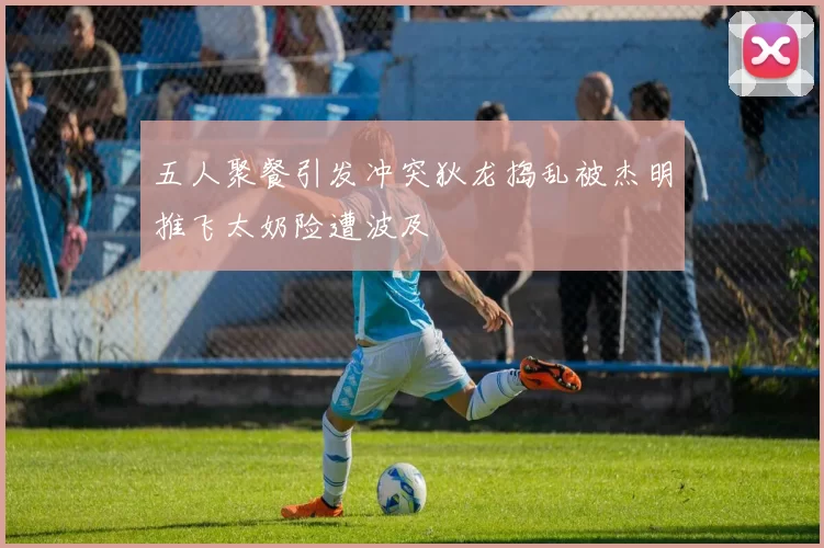 五人聚餐引发冲突狄龙捣乱被杰明推飞太奶险遭波及