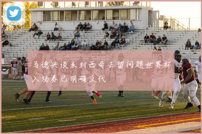 马德兴谈米利西奇去留问题世界杯入场券已明确交代
