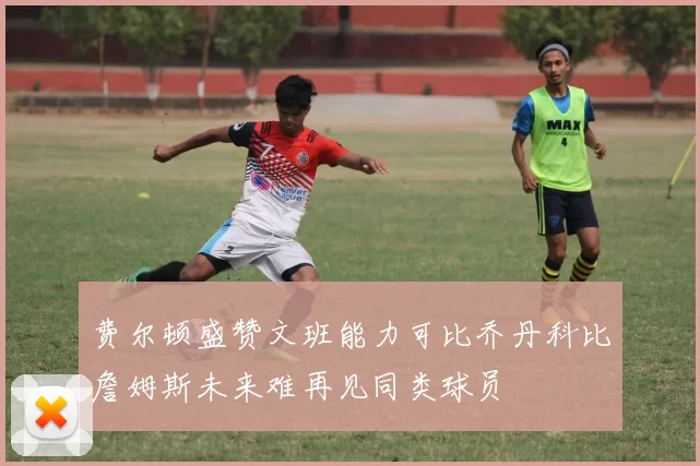费尔顿盛赞文班能力可比乔丹科比詹姆斯未来难再见同类球员