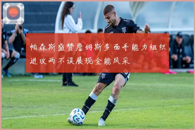 帕森斯盛赞詹姆斯多面手能力组织进攻两不误展现全能风采