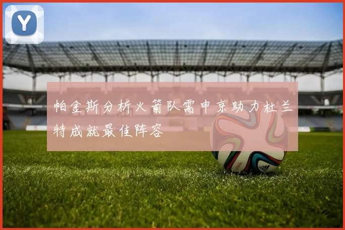 帕金斯分析火箭队需申京助力杜兰特成就最佳阵容