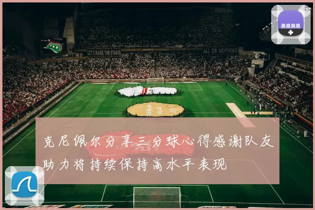 克尼佩尔分享三分球心得感谢队友助力将持续保持高水平表现